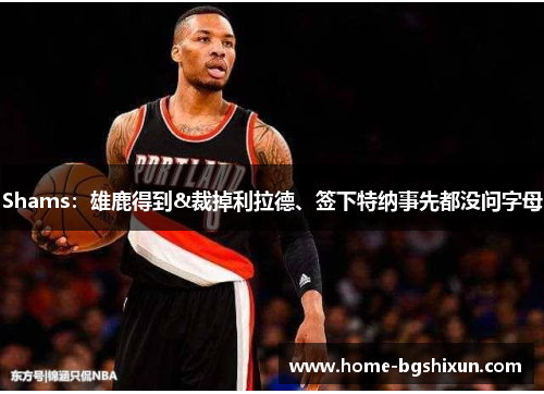 Shams：雄鹿得到&裁掉利拉德、签下特纳事先都没问字母