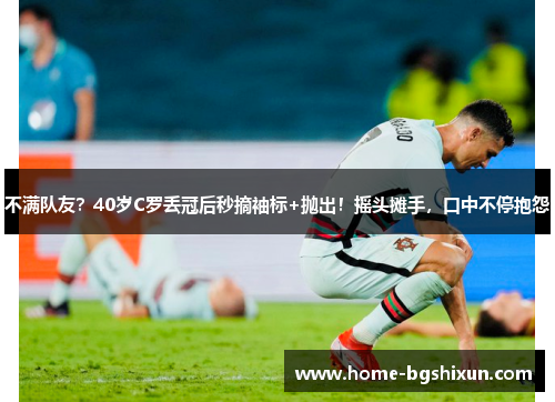 不满队友？40岁C罗丢冠后秒摘袖标+抛出！摇头摊手，口中不停抱怨